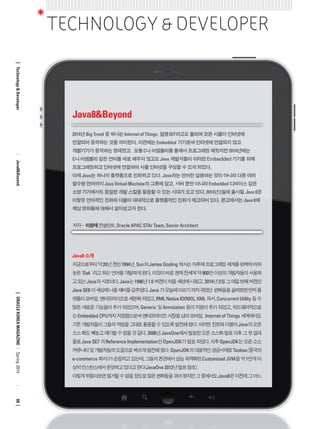 Java8 소개 
지금으로부터 약 20년 전인 1994년, Sun의 James Gosling 박사는 이후에 프로그래밍 세계를 완벽히 바꿔 
놓은 ‘Oak’ 라고 하는 언어를 개발하게 된다. 이것이 바로 현재 전세계 약 900만 이상의 개발자들이 사용하 
고 있는 Java의 시초이다. Java는 1996년 1.0 버전이 처음 세상에 나왔고, 2014년 3월 그 여덟 번째 버전인 
Java SE8 이 세상에 나올 채비를 갖추었다. Java 가 오늘에 이르기 까지 겪었던 변화들을 살펴보면 먼저 플 
랫폼이 모바일, 엔터프라이즈로 세분화 되었고, RMI, Native IO(NIO), XML 파서, Concurrent Utility 등 수 
많은 새로운 기능들이 추가 되었으며, Generic 및 Annotation 등의 지원이 추가 되었고, 하드웨어적으로 
는 Embedded CPU까지 지원함으로써 엔터프라이즈 시장을 넘어 모바일, Internet of Things 세계에서도 
기존 개발자들이 그들의 역량을 그대로 활용할 수 있도록 발전해 왔다. 이러한 진보와 더불어 Java의 오픈 
소스 화도 빼놓고 얘기할 수 없을 것 같다. 2006년 JavaOne에서 발표된 오픈 소스화 발표 이후 그 첫 결과 
물로 Java SE7 의 Reference Implementation인 OpenJDK가 발표 되었다. 이후 OpenJDK는 오픈 소스 
커뮤니티 및 개발자들의 도움으로 빠르게 발전해 왔다. OpenJDK의 대표적인 성공사례로 Taobao(중국의 
e-commerce 회사)가 손꼽히고 있는데, 그들의 환경에서 성능 최적화된 Customized JVM을 약 1만개 이 
상의 인스턴스에서 운영하고 있다고 한다(JavaOne 2012년 발표 참조). 
이렇게 뒤돌아보면 열거할 수 없을 정도로 많은 변화들을 겪어 왔지만 그 중에서도 Java8은 이전에 그 어느 
TECHNOLOGY & DEVELOPER 
Java8&Beyond 
저자 - 이창재 컨설턴트, Oracle APAC STAr Team, Senior Architect 
2014년 Big Trend 중 하나는 Internet of Things, 일명 IOT라고도 불리며 모든 사물이 인터넷에 
연결되어 동작하는 것을 의미한다. 이전에는 Embedded 기기로써 인터넷에 연결되지 않고 
개별기기가 동작하는 형태였고, 보통 C나 어셈블리를 통해서 프로그래밍 해왔지만 2014년에는 
C나 어셈블리 같은 언어를 따로 배우지 않고도 Java 개발자들이 이러한 Embedded 기기를 위해 
프로그래밍하고 인터넷에 연결하여 사물 인터넷을 구성할 수 있게 되었다. 
이제 Java는 하나의 플랫폼으로 진화하고 있다. Java라는 언어만 실행하는 것이 아니라 다른 여러 
함수형 언어까지 Java Virtual Machine의 그릇에 담고, 서버 뿐만 아니라 Embedded 디바이스 같은 
소형 기기에서도 동일한 개발 스킬을 활용할 수 있는 시대가 오고 있다. 2014년 3월에 출시될 Java 8은 
이렇듯 언어적인 진화와 더불어 대대적으로 플랫폼적인 진화가 예고되어 있다. 본고에서는 Java 8에 
핵심 변화들에 대해서 알아보고자 한다. 
Technology & Developer Java8&Beyond ORACLE KOREA MAGAZINE Spring 2014 68 
 