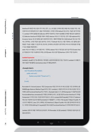 Interface에 새로운 메소드들이 추가 되는 경우, 소스 코드들을 고쳐줘야 했고(해당 메소드들을 구현), 이로 인해 바이너리 호환성에 이슈가 생길 수밖에 없었다. 이러한 이유로 default 메소드라는 개념이 생기게 되었다. Lambda(이후에 설명할)를 Collection API에 지원하려고 하면서 발생했던 문제를 예를 들어 설명해 보면, Collection Interface에 확장을 위해서 새로운 abstract 메소드가 지정 되는 경우 이를 implement하는 ArrayList, Vector 등 모든 클래스들이 변경되어야 한다. 새롭게 확장할 메소드들을 default 메소드로 지정하는 경우에는 그러한 작업이 필요 없어지는 것이다. 즉 default 메소드는 이를 구현하는 모든 클래스들이 동일한 기능을 사용할 수 있도록 하는 동시에, 인터페이스에 변경이 생기더라도 바이너리 호환성을 유지할 수 있는 방법을 제공해 준다. 
static 메소드의 허용도 눈 여겨 볼만 하다. 기존에는 abstact 메소드 혹은 필드 변수(암시적으로 static final 로 지정됨)만이 지정 가능했다면 이제는 //3처럼 static 메소드를 직접 Interface 안에서 구현 가능하다. 
Lambda Expression 
Lambda는 Java8의 신기능 중에서도 가장 많은 스포트라이트를 받고 있는 기능이다. Lambda의 이해를 위해서 다음의 익명 클래스(anonymous class)의 예를 살펴보자. 
<Example Code 2> 
new Thread(new Runnable() { 
public void run() { 
System.out.println(“Thread run!!”); 
} 
}).run(); 
Runnable이나 ActionListener 혹은 Comparator처럼 오직 하나의 메소드만을 가진 인터페이스를 SAM(Single Abstract Method Type)이라고 한다. Lambda는 이렇게 오직 하나의 메소드만을 가진 인터페이스를 Functional Interface라고 부른다. <Example Code 1>의 //3에 Comprator가 대표적으로 @ FunctionalInterface annotation을 구현한 인터페이스이다. 코드를 보면 Function Interface의 규칙을 Comparator가 지키고 있는 것 같아 보이지 않는다. 코드는 compareTo()와 equals(),두 메소드가 abstract 메소드로 지정되어 있는데 어떻게 annotation이 허용될까? 그 이유는 바로 equals가 Object의 public 메소드이기 때문이다. Java 언어 스펙에는 모든 Interface는 Object의 public 메소드를 정의하도록 되어 있다. 이러한 이유로 toString이나 equals같은 메소드들은 Functional Interface의 규칙에 위배 되지 않는다. 
Lambda 표현식의 예를 구체적으로 알아보자. 위의 Runnable 코드를 Lambda로 구현하면 다음과 같이 한 줄로 표현 된다. 
ORACLE KOREA MAGAZINE 
Technology & Developer 
Java8&Beyond 
70 
Spring 2014  