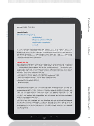 (average)을 병렬로 구하는 예이다. 
<Example Code 7> 
OptionalDouble averageAge = pl 
.parallelStream() 
.filter(search.getCriteria("allPilots")) 
.mapToDouble(p -> p.getAge()) 
.average(); 
Stream의 사용에 있어서 장단점을 살펴 보면 먼저 장점으로 Laziness를 들 수 있다. 즉 Collection에 iteration 처리를 자바에게 맡겨둠으로써 JVM 이 코드에 대한 처리를 최적화할 수 있는 기회를 제공한다. 단점 및 주의해야 할 사항으로 stream 은 재사용이 불가능 하다는 것이다. 한번 사용된 stream은 재사용이 불가능하며, 필요에 따라서 새롭게 만들어져야 한다. 
Time And Date API 
프로그래밍을 하면서 가장 흔하게 접하게 되는 요구사항 중에서 날짜 및 시간의 처리가 빠질 수가 없을 것이다. Java에는 1.0부터 java.util.Calendar, java.util.Date 등의 API를 제공해 왔다. 그렇다면 어떠한 문제가 있었길래 그동안 개발자 커뮤니티에서 지속적으로 개선에 대해 요구해 왔고 어떠한 식으로 개선이 되었는지를 살펴보자. 가장 잘 알려진 문제점부터 나열해 보면: 
1. 년은 1900년부터 시작한다. 1900년도 이전에 대한 처리는 workaround가 필요. 
2. 월이 1부터가 아닌 0부터 시작한다. 그러므로 12월은 실제로 숫자 11이다. 
3. Mutable하므로 thread safe하지 않다. 
4. Performance 문제 
이러한 문제들 외에도 직관적이지 않고 각각의 처리를 위해서 추가적인 클래스들이 필요(예를 들어 SimpleDateFormat 같은)한 것 등이 문제점으로 지적되어 왔다. Java8에 새롭게 추가된 Time And Date API는 Joda Time을 만든 Stephane Coleburne가 리딩하고 있는 JSR-310을 기반으로 하고 있다. 새롭게 만들어진 Time And Date API는 java.util.Date, java.util.Calendar, java.util.TimeZone, java.util. DateFormat이 4개를 전부 대체하고 있다. 
새롭게 추가된 java.time.LocalDate, java.time.LocalTime, java.time.LocalDateTime, java.time. ZonedDateTime 등이 이를 대체하게 된다. LocalDate의 경우 년-월-일, LocalTime은 시-분-초-나노초, LocalDateTime은 년-월-일-시-분-초를 내부적으로 저장한다. 각각의 API 에 대한 사용 예는 <Example Code 7>을 살펴보자. 
ORACLE KOREA MAGAZINE 
Technology & Developer 
Java8&Beyond 
73 
Spring 2014  