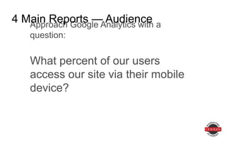 Approach Google Analytics with a question:
What percent of our users access our site
via their mobile device?
4 Main Reports — Audience
 