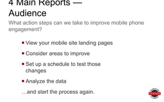  View your mobile site landing pages
 Consider areas to improve
 Set up a schedule to test those changes
 Analyze the data
…and start the process again.
What action steps can we take to improve mobile phone
engagement?
4 Main Reports — Audience
 