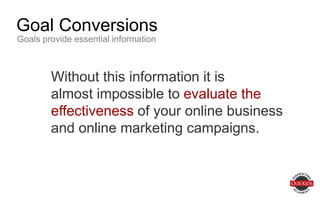 Without this information it is
almost impossible to evaluate the
effectiveness of your online business
and online marketing campaigns.
Goal Conversions
Goals provide essential information
 
