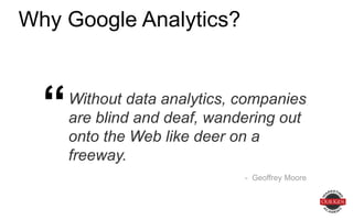 Why Google Analytics?
Without data analytics, companies are
blind and deaf, wandering out onto the
Web like deer on a freeway.
- Geoffrey Moore
“
 