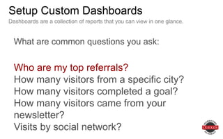 Setup Custom Dashboards
What are common questions you ask:
Who are my top referrals?
How many visitors from a specific city?
How many visitors completed a goal?
How many visitors came from your newsletter?
Visits by social network?
Dashboards are a collection of reports that you can view in one glance.
 