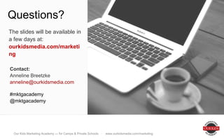 Brand, brand, everywhere!
Questions?
Contact:
Anneline Breetzke
anneline@ourkidsmedia.com
#mktgacademy
@mktgacademy
The slides will be available in
a few days at:
ourkidsmedia.com/marketing
Our Kids Marketing Academy — for Camps & Private Schools · www.ourkidsmedia.com/marketing
 