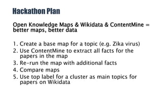 Hackathon Plan
Open Knowledge Maps & Wikidata & ContentMine =
better maps, better data
1. Create a base map for a topic (e.g. Zika virus)
2. Use ContentMine to extract all facts for the
papers in the map
3. Re-run the map with additional facts
4. Compare maps
5. Use top label for a cluster as main topics for
papers on Wikidata
 