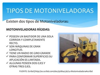 TIPOS DE MOTONIVELADORAS
Existen dos tipos de Motoniveladoras:
MOTONIVELADORAS RÍGIDAS:
 POSEEN UN BASTIDOR DE UNA SOLA
CORRIDA Y COMPLETAMENTE
RECTO.
 SON MÁQUINAS DE GRAN
LONGITUD.
 TIENE UN RADIO DE GIRO GRANDE
 PARA CONFORMAR SUPERFICIES SU
APLICACIÓN ES LIMITADA.
 ALGUNAS POSEEN DOS EJES Y
OTRAS TRES EJES.
FUENTE: Scribd (http://es.scribd.com/doc/92864236/La-Motoniveladora#scribd
 