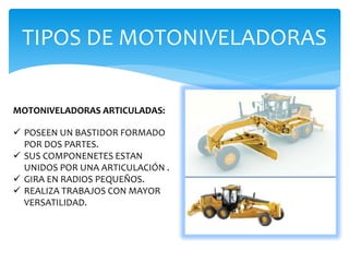 TIPOS DE MOTONIVELADORAS
MOTONIVELADORAS ARTICULADAS:
 POSEEN UN BASTIDOR FORMADO
POR DOS PARTES.
 SUS COMPONENETES ESTAN
UNIDOS POR UNA ARTICULACIÓN .
 GIRA EN RADIOS PEQUEÑOS.
 REALIZA TRABAJOS CON MAYOR
VERSATILIDAD.
 