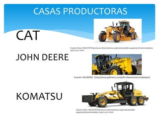 CASAS PRODUCTORAS
CAT
JOHN DEERE
KOMATSU
Fuente: Direct INDUSTRYhttp://www.directindustry.es/prod/caterpillar-equipment/motoniveladora-
19427-42121.html
Fuente: PALMERO. -http://www.palmero.com/john-deere/motoniveladora/
Fuente: Direct INDUSTRYhttp://www.directindustry.es/prod/caterpillar-
equipment/motoniveladora-19427-42121.html
 