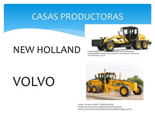 CASAS PRODUCTORAS
NEW HOLLAND
VOLVO
Fuente: MODELMOTOR-http://www.modelmotor.es/tienda-a/01-
13785/ficha/Motoniveladora-New-Holland-F156.7-Motorart-13785-escala-
150.html#.VRntv_mG-CY-
Fuente: Vía Rural. AGRO Y CONSTRUCCIÓN.
http://www.viarural.com.pe/agroindustria/maquinaria-
construccion/volvo/motoniveladoras/motoniveladora-g940-13.htm
 