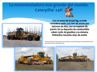 La motoniveladora más grande del mundo:
Caterpillar 24H
Con un peso de 62456 Kg, su hoja
vertedera mide 7315 mm de ancho por
1067mm de alto, con un espesor de
50mm. En su deposito de combustible
caben 1326L de gasóleo y su sistema
hidráulico necesita 264L de aceite
Fuente: Venzario -https://venzario.wordpress.com/2008/09/15/la-motoniveladora-mas-
grande-del-mundo-caterpillar-24h/-
 