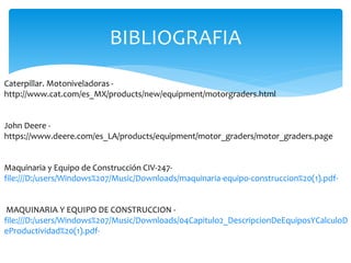 BIBLIOGRAFIA
Caterpillar. Motoniveladoras -
http://www.cat.com/es_MX/products/new/equipment/motorgraders.html
John Deere -
https://www.deere.com/es_LA/products/equipment/motor_graders/motor_graders.page
Maquinaria y Equipo de Construcción CIV-247-
file:///D:/users/Windows%207/Music/Downloads/maquinaria-equipo-construccion%20(1).pdf-
MAQUINARIA Y EQUIPO DE CONSTRUCCION -
file:///D:/users/Windows%207/Music/Downloads/04Capitulo2_DescripcionDeEquiposYCalculoD
eProductividad%20(1).pdf-
 