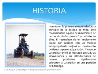 HISTORIA
Inventaron la primera motoniveladora a
principio de la década de 1900, este
revolucionario equipo de movimiento de
tierras sin dudas provocó un efecto en
ellos. El reemplazo de un implemento
tirado por caballos con un modelo
autopropulsado mejoró el movimiento
de tierras a pasos agigantados. Y cuando
Caterpillar entró al mercado en1928, las
innovaciones y las introducciones de
nuevos productos rápidamente
colocaron a Caterpillar en una posición
de liderazgo.
Fuente: Transporte Carretero- http://www.transportecarretero.com.uy/noticias/maquinaria-
 