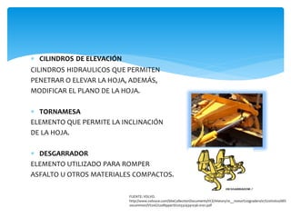  CILINDROS DE ELEVACIÓN
CILINDROS HIDRAULICOS QUE PERMITEN
PENETRAR O ELEVAR LA HOJA, ADEMÁS,
MODIFICAR EL PLANO DE LA HOJA.
 TORNAMESA
ELEMENTO QUE PERMITE LA INCLINACIÓN
DE LA HOJA.
 DESGARRADOR
ELEMENTO UTILIZADO PARA ROMPER
ASFALTO U OTROS MATERIALES COMPACTOS.
FUENTE: VOLVO.
http://www.volvoce.com/SiteCollectionDocuments/VCE/History/10__motor%20graders/07%20Volvo/All%
20common/V%20G%20RipperS%203324341036-0101.pdf
 