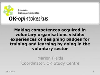 Making competences acquired in
voluntary organisations visible:
experiences of designing badges for
training and learning by doing in the
voluntary sector
Marion Fields
Coordinator, OK Study Centre
28.1.2016 1
 