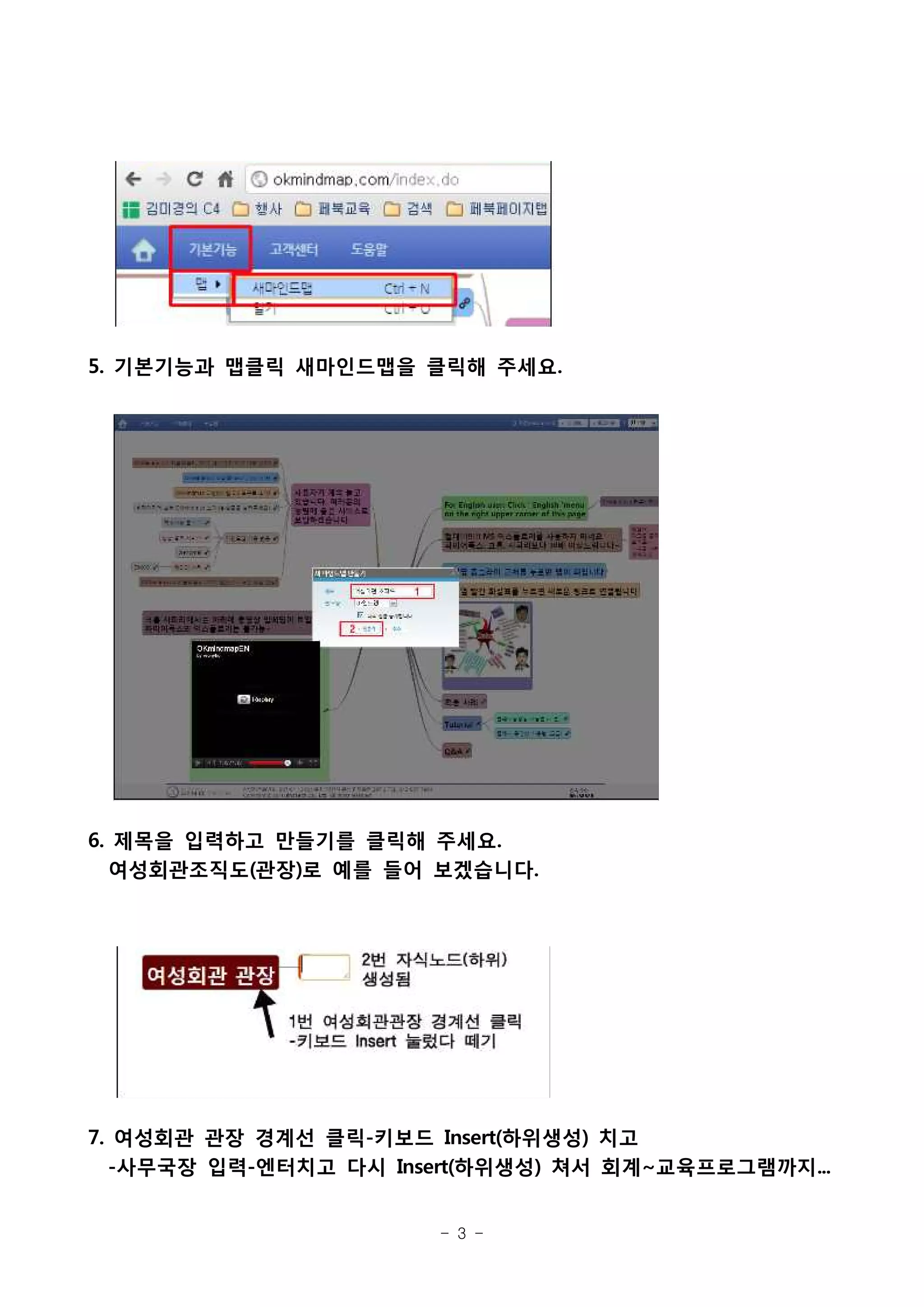 5. 기본기능과 맵클릭 새마인드맵을 클릭해 주세요.




6. 제목을 입력하고 만들기를 클릭해 주세요.
  여성회관조직도(관장)로 예를 들어 보겠습니다.




7. 여성회관 관장 경계선 클릭-키보드 Insert(하위생성) 치고
  -사무국장 입력-엔터치고 다시 Insert(하위생성) 쳐서 회계~교육프로그램까지...


                       - 3 -
 