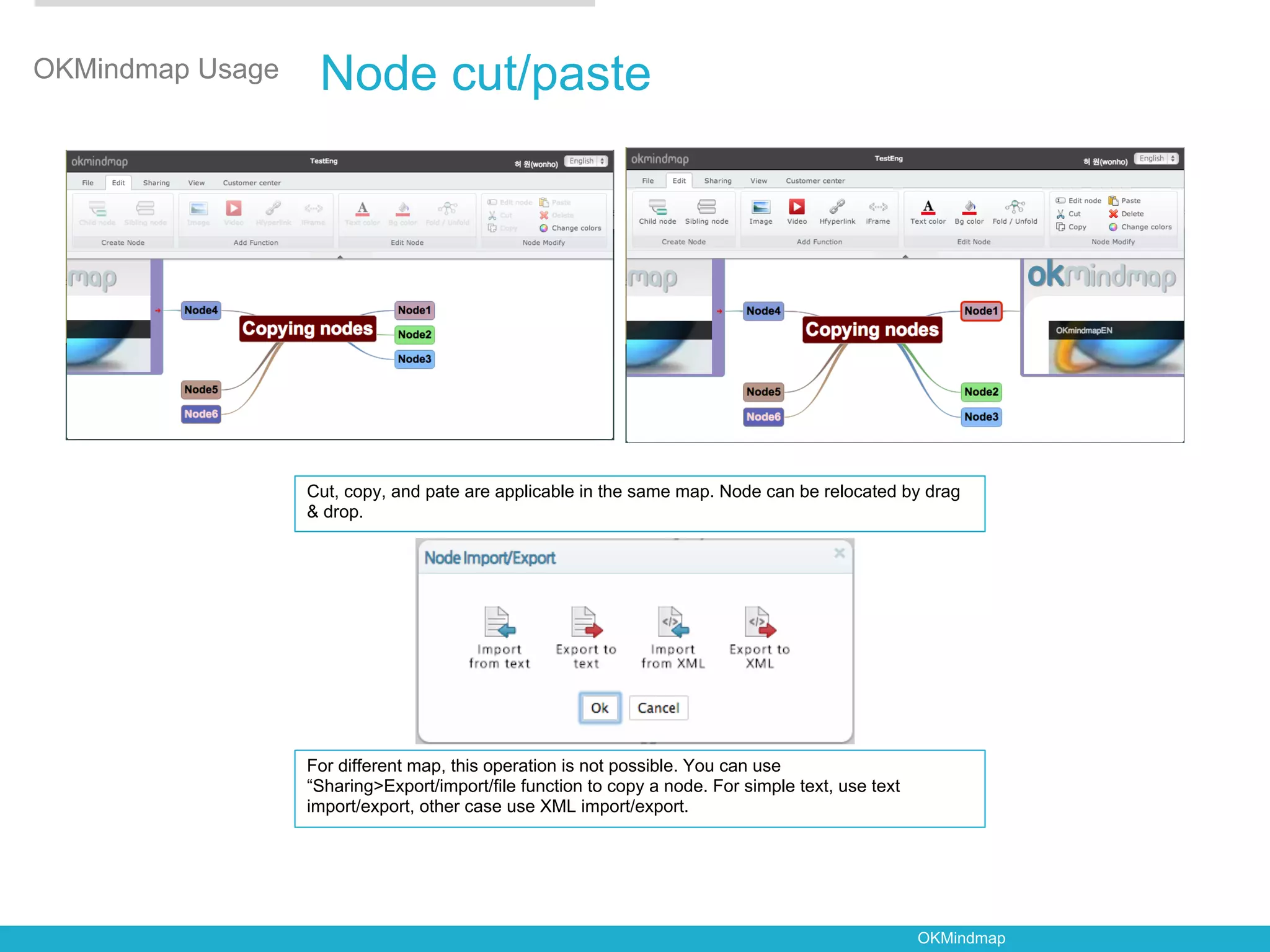 OKMindmap Usage    Node cut/paste




                  Cut, copy, and pate are applicable in the same map. Node can be relocated by drag
                  & drop.




                  For different map, this operation is not possible. You can use
                  “Sharing>Export/import/file function to copy a node. For simple text, use text
                  import/export, other case use XML import/export.




                                                                                                   OKMindmap
 