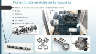 Partes fundamentales de la maquina
 Motor : el motor consta de partes fundamentales como
 Bielas
 Pistones
 Árbol de levas
 Cigüeñal
 Bomba de inyección
 
