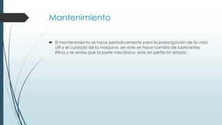 Mantenimiento
 El mantenimiento se hace periódicamente para la prolongación de la vida
útil y el cuidado de la maquina .en este se hace cambio de lubricantes
filtros y se revisa que la parte mecánica este en perfecto estado .
 