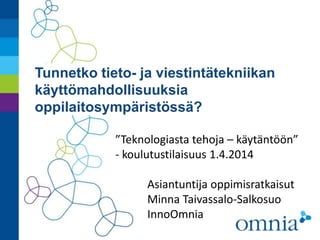 Tunnetko tieto- ja viestintätekniikan
käyttömahdollisuuksia
oppilaitosympäristössä?
”Teknologiasta tehoja – käytäntöön”
- koulutustilaisuus 1.4.2014
Asiantuntija oppimisratkaisut
Minna Taivassalo-Salkosuo
InnoOmnia
 