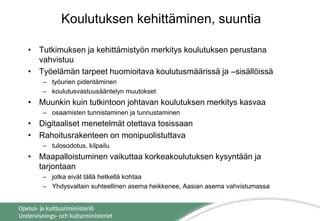 Koulutuksen kehittäminen, suuntia
• Tutkimuksen ja kehittämistyön merkitys koulutuksen perustana
vahvistuu
• Työelämän tarpeet huomioitava koulutusmäärissä ja –sisällöissä
– työurien pidentäminen
– koulutusvastuusääntelyn muutokset
• Muunkin kuin tutkintoon johtavan koulutuksen merkitys kasvaa
– osaamisten tunnistaminen ja tunnustaminen
• Digitaaliset menetelmät otettava tosissaan
• Rahoitusrakenteen on monipuolistuttava
– tulosodotus, kilpailu
• Maapalloistuminen vaikuttaa korkeakoulutuksen kysyntään ja
tarjontaan
– jotka eivät tällä hetkellä kohtaa
– Yhdysvaltain suhteellinen asema heikkenee, Aasian asema vahvistumassa
 
