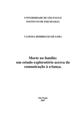 UNIVERSIDADE DE SÃO PAULO
INSTITUTO DE PSICOLOGIA
VANESSA RODRIGUES DE LIMA
Morte na família:
um estudo exploratório acerca da
comunicação à criança.
São Paulo
2007
 
