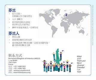 芬兰人
• 责任心强
• 是值得信赖的合作伙伴
• 面对挑战善于解决问题，总是寻求最有效、
最可持续的解决方案
联系方式
Permanent Delegation of Finland to UNESCO
1, rue Miollis
75015 Paris
France
电话: +33-1-4568 3433
传真: +33-1-4306 1902
电邮: sanomat.une@formin.fi
网址: www.finlandunesco.org
芬兰
• 位于北欧，
北极圈从芬兰境内穿过 	
• 人口 550 万
• 是开放的国际化国家，
语言和文化丰富多元
• 2017 年将迎来独立一百周年纪念
Kiitos!
谢谢!
Thank you!
Merci!
¡Gracias!
Спасибо!
!‫شكرا‬
Tack!
Publisher:MinistryofEducationandCulture,Finland;Layout:KariMäkinen/Lönnberg;Print:Lönnberg
 