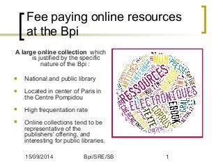 Fee paying online resources 
at the Bpi 
A large online collection which 
is justified by the specific 
nature of the Bpi : 
 National and public library 
 Located in center of Paris in 
the Centre Pompidou 
 High frequentation rate 
 Online collections tend to be 
representative of the 
publishers' offering, and 
interesting for public libraries. 
15/09/2014 Bpi/SRE/SB 1 
 