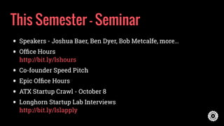 This Semester - Seminar
• Speakers - Joshua Baer, Ben Dyer, Bob Metcalfe, more…
• Ofﬁce Hours 
http://bit.ly/lshours
• Co-founder Speed Pitch
• Epic Ofﬁce Hours
• ATX Startup Crawl - October 8
• Longhorn Startup Lab Interviews 
http://bit.ly/lslapply
 