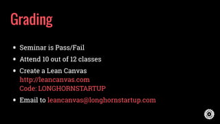 Grading
• Seminar is Pass/Fail
• Attend 10 out of 12 classes
• Create a Lean Canvas  
http://leancanvas.com 
Code: LONGHORNSTARTUP
• Email to leancanvas@longhornstartup.com
 
