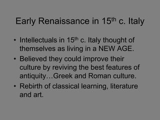 Early Renaissance in 15th c. Italy 
• Intellectuals in 15th c. Italy thought of 
themselves as living in a NEW AGE. 
• Believed they could improve their 
culture by reviving the best features of 
antiquity…Greek and Roman culture. 
• Rebirth of classical learning, literature 
and art. 
 