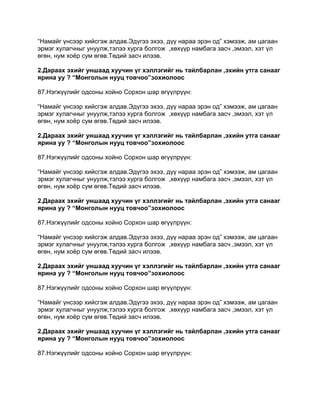 “Намайг үнсээр хийсгэж алдав.Эдүгээ эхээ, дүү нараа эрэн од” хэмээж, ам цагаан
эрмэг хулагчныг унуулж,тэлээ хурга болгож ,хөхүүр намбага засч ,эмээл, хэт үл
өгөн, нум хоѐр сум өгөв.Төдий засч илээв.

2.Дараах эхийг уншаад хуучин үг хэллэгийг нь тайлбарлан ,эхийн утга санааг
ярина уу ? “Монголын нууц товчоо”зохиолоос

87.Нэгжүүлийг одсоны хойно Сорхон шар өгүүлрүүн:

“Намайг үнсээр хийсгэж алдав.Эдүгээ эхээ, дүү нараа эрэн од” хэмээж, ам цагаан
эрмэг хулагчныг унуулж,тэлээ хурга болгож ,хөхүүр намбага засч ,эмээл, хэт үл
өгөн, нум хоѐр сум өгөв.Төдий засч илээв.

2.Дараах эхийг уншаад хуучин үг хэллэгийг нь тайлбарлан ,эхийн утга санааг
ярина уу ? “Монголын нууц товчоо”зохиолоос

87.Нэгжүүлийг одсоны хойно Сорхон шар өгүүлрүүн:

“Намайг үнсээр хийсгэж алдав.Эдүгээ эхээ, дүү нараа эрэн од” хэмээж, ам цагаан
эрмэг хулагчныг унуулж,тэлээ хурга болгож ,хөхүүр намбага засч ,эмээл, хэт үл
өгөн, нум хоѐр сум өгөв.Төдий засч илээв.

2.Дараах эхийг уншаад хуучин үг хэллэгийг нь тайлбарлан ,эхийн утга санааг
ярина уу ? “Монголын нууц товчоо”зохиолоос

87.Нэгжүүлийг одсоны хойно Сорхон шар өгүүлрүүн:

“Намайг үнсээр хийсгэж алдав.Эдүгээ эхээ, дүү нараа эрэн од” хэмээж, ам цагаан
эрмэг хулагчныг унуулж,тэлээ хурга болгож ,хөхүүр намбага засч ,эмээл, хэт үл
өгөн, нум хоѐр сум өгөв.Төдий засч илээв.

2.Дараах эхийг уншаад хуучин үг хэллэгийг нь тайлбарлан ,эхийн утга санааг
ярина уу ? “Монголын нууц товчоо”зохиолоос

87.Нэгжүүлийг одсоны хойно Сорхон шар өгүүлрүүн:

“Намайг үнсээр хийсгэж алдав.Эдүгээ эхээ, дүү нараа эрэн од” хэмээж, ам цагаан
эрмэг хулагчныг унуулж,тэлээ хурга болгож ,хөхүүр намбага засч ,эмээл, хэт үл
өгөн, нум хоѐр сум өгөв.Төдий засч илээв.

2.Дараах эхийг уншаад хуучин үг хэллэгийг нь тайлбарлан ,эхийн утга санааг
ярина уу ? “Монголын нууц товчоо”зохиолоос

87.Нэгжүүлийг одсоны хойно Сорхон шар өгүүлрүүн:
 