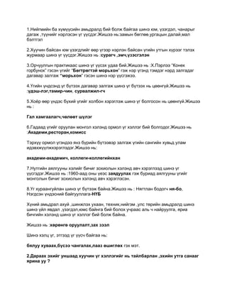 1.Нийгмийн ба хүмүүсийн амьдралд бий болж байгаа шинэ юм, үзэгдэл, чанарыг
дагаж ,түүнийг нэрлэсэн үг үүсдэг.Жишээ нь:замын бөглөө,ургацын далай,мал
бэлтгэл

2.Хуучин байсан юм үзэгдлийг өөр үгээр нэрлэн байсан үгийн утгын хүрээг тэлэх
журмаар шинэ үг үүсдэг.Жишээ нь :сурагч ,эмч,үзэсгэлэн

3.Орчуулгын практикаас шинэ үг үүсэх удаа бий.Жишээ нь :Х.Пэрлээ “Конек
горбунок” гэсэн үгийг “Бөгтрөгтэй морьхон” гэж нэр үгэнд тэмдэг нэрд залгадаг
дагавар залгаж “морьхон” гэсэн шинэ нэр үүсгэжээ.

4.Үгийн үндсэнд үг бүтээх дагавар залгаж шинэ үг бүтээх нь цөөнгүй.Жишээ нь
:үдэш-лэг,тамир-чин, сурвалжил-гч

5.Хоѐр өөр үндэс бүхий үгийг холбон хэрэглэж шинэ үг болгосон нь цөөнгүй.Жишээ
нь :

Гал хамгаалагч,чөлөөт шүлэг

6.Гадаад үгийг оруулан монгол хэлэнд ормол үг хэллэг бий болгодог.Жишээ нь
:Академи,ресторан,комисс

Тэрхүү ормол үгэндээ янз бүрийн бүтээвэр залгаж үгийн сангийн хувьд улам
идэвхжүүлжхэрэглэдэг.Жишээ нь:

академи-академич, коллеги-коллегийнхан

7.Нутгийн аялгууны хэлийг бичиг зохиолын хэлэнд авч хэрэглээд шинэ үг
үүсгэдэг.Жишээ нь :1960-аад оны үеэс заядуулах гэж буриад аялгууны үгийг
монголын бичиг зохиолын хэлэнд авч хэрэглэсэн.

8.Үг хураангуйлан шинэ үг бүтээж байна.Жишээ нь : Нягтлан бодогч ня-бо,
Нэгдсэн үндэсний байгууллага-НҮБ

Хүний амьдрал ахуй ,шинжлэх ухаан, техник,нийгэм ,улс төрийн амьдралд шинэ
шинэ үйл явдал ,үзэгдэл,юмс байнга бий болох учраас аль ч найруулга, яриа
бичгийн хэлэнд шинэ үг хэллэг бий болж байна.

Жишээ нь :хөрөнгө оруулалт,зах зээл

Шинэ хэлц үг, этгээд үг үүсч байгаа нь:

бялуу хуваах,бүсээ чангалах,лааз өшиглөх гэх мэт.

2.Дараах эхийг уншаад хуучин үг хэллэгийг нь тайлбарлан ,эхийн утга санааг
ярина уу ?
 