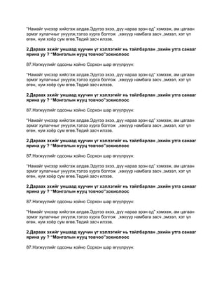“Намайг үнсээр хийсгэж алдав.Эдүгээ эхээ, дүү нараа эрэн од” хэмээж, ам цагаан
эрмэг хулагчныг унуулж,тэлээ хурга болгож ,хөхүүр намбага засч ,эмээл, хэт үл
өгөн, нум хоѐр сум өгөв.Төдий засч илээв.

2.Дараах эхийг уншаад хуучин үг хэллэгийг нь тайлбарлан ,эхийн утга санааг
ярина уу ? “Монголын нууц товчоо”зохиолоос

87.Нэгжүүлийг одсоны хойно Сорхон шар өгүүлрүүн:

“Намайг үнсээр хийсгэж алдав.Эдүгээ эхээ, дүү нараа эрэн од” хэмээж, ам цагаан
эрмэг хулагчныг унуулж,тэлээ хурга болгож ,хөхүүр намбага засч ,эмээл, хэт үл
өгөн, нум хоѐр сум өгөв.Төдий засч илээв.

2.Дараах эхийг уншаад хуучин үг хэллэгийг нь тайлбарлан ,эхийн утга санааг
ярина уу ? “Монголын нууц товчоо”зохиолоос

87.Нэгжүүлийг одсоны хойно Сорхон шар өгүүлрүүн:

“Намайг үнсээр хийсгэж алдав.Эдүгээ эхээ, дүү нараа эрэн од” хэмээж, ам цагаан
эрмэг хулагчныг унуулж,тэлээ хурга болгож ,хөхүүр намбага засч ,эмээл, хэт үл
өгөн, нум хоѐр сум өгөв.Төдий засч илээв.

2.Дараах эхийг уншаад хуучин үг хэллэгийг нь тайлбарлан ,эхийн утга санааг
ярина уу ? “Монголын нууц товчоо”зохиолоос

87.Нэгжүүлийг одсоны хойно Сорхон шар өгүүлрүүн:

“Намайг үнсээр хийсгэж алдав.Эдүгээ эхээ, дүү нараа эрэн од” хэмээж, ам цагаан
эрмэг хулагчныг унуулж,тэлээ хурга болгож ,хөхүүр намбага засч ,эмээл, хэт үл
өгөн, нум хоѐр сум өгөв.Төдий засч илээв.

2.Дараах эхийг уншаад хуучин үг хэллэгийг нь тайлбарлан ,эхийн утга санааг
ярина уу ? “Монголын нууц товчоо”зохиолоос

87.Нэгжүүлийг одсоны хойно Сорхон шар өгүүлрүүн:

“Намайг үнсээр хийсгэж алдав.Эдүгээ эхээ, дүү нараа эрэн од” хэмээж, ам цагаан
эрмэг хулагчныг унуулж,тэлээ хурга болгож ,хөхүүр намбага засч ,эмээл, хэт үл
өгөн, нум хоѐр сум өгөв.Төдий засч илээв.

2.Дараах эхийг уншаад хуучин үг хэллэгийг нь тайлбарлан ,эхийн утга санааг
ярина уу ? “Монголын нууц товчоо”зохиолоос

87.Нэгжүүлийг одсоны хойно Сорхон шар өгүүлрүүн:
 