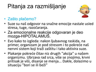 Pitanja za razmišljanje
• Zašto plačemo?
• Suze su naš odgovor na snažne emocije nastale usled
stresa, tuge, razočaranja.
• Za emocionalne reakcije odgovaran je deo
mozga-HIPOTALAMUS.
• Evo kako to izgleda: nakon ljubavnog raskida, na
primer, organizam je pod stresom i to pokreće naš
nervni sistem koji traži zaštitu i tako aktivira suze.
• Plakanje pokreće čitav niz drugih "akcija" u našem
organizmu. Ubrzava rad srca, više se znojimo, krvni
pritisak je viši, disanje se menja... Dakle, dolazimo u
situaciju "bori se ili beži"
 