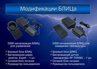 МодификацииМодификации БЛИЦаБЛИЦа
GSM сигнализация БЛИЦ
для управления:
Базовый блок БЛИЦ
Беспроводная радио
розетка Expert - 1 шт.
Сетевой блок питания
Руководство пользователя
GSM сигнализация БЛИЦ для
измерения температуры:
Базовый блок БЛИЦ
Беспроводный датчик
температуры RF-TERMO - 1 шт.
Сетевой блок питания
Руководство пользователя
 