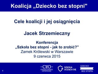 Cele koalicji i jej osiągnięcia
Jacek Strzemieczny
Konferencja
„Szkoła bez stopni - jak to zrobić?”
Zamek Królewski w Warszawie
9 czerwca 2015
Koalicja „Dziecko bez stopni"
1
 
