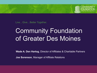 Live…Give…Better Together. 
Community Foundation 
of Greater Des Moines 
Wade A. Den Hartog, Director of Affiliates & Charitable Partners 
Joe Sorenson, Manager of Affiliate Relations 
 
