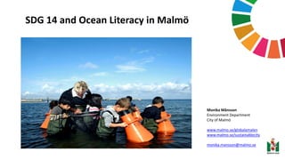 SDG 14 and Ocean Literacy in Malmö
Monika Månsson
Environment Department
City of Malmö
www.malmo.se/globalamalen
www.malmo.se/sustainablecity
monika.mansson@malmo.se
 