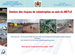 Gestion des risques de catastrophes au sein du METLE
Présenté par : M. Hassan TALIB, Chef de la Division Gestion des Situations à Hauts Risques
(DATRP)
(Tél: 06-60-15-19-46; mail: taleb@mtpnet.gov.ma)
Marrakech: Vendredi 03 Novembre 2017
ROYAUME DU MAROC
MINISTERE DE L’EQUIPEMENT, DU
TRANSPORT, DE LA LOGISTIQUE ET DE
L’EAU
‫المغربية‬ ‫المملكة‬
‫والماء‬ ‫واللوجستيك‬ ‫والنقل‬ ‫التجهيز‬ ‫وزارة‬
 