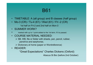 B61
• TIMETABLE: A (all group) and B classes (half group)
• Mo-3 (CR) / Tu-4 (61) / Wed (61) / Fri -2 (CR)
1st half on Fri-2 and 2nd half on Mon-3
• SUMMER WORK?
• marked with up to 1 point added to the 1st term, if it is passed.• marked with up to 1 point added to the 1st term, if it is passed.
• COURSE MATERIAL NEEDED:
SB, WB, file or folder with sheets, pen, pencil, rubber,
pendrive and earphones.
Dictionary at home (paper or Wordreference)
• READER:
“Great Expectations” Charles Dickens (Oxford)
Abacus St Boi (before 2nd October)
 