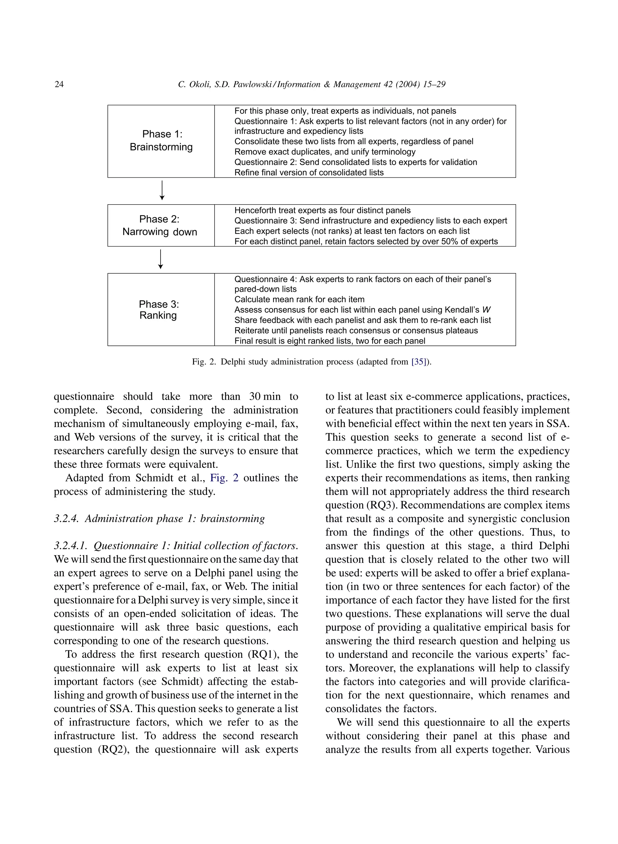 24                           C. Okoli, S.D. Pawlowski / Information  Management 42 (2004) 15–29

                                       •   For this phase only, treat experts as individuals, not panels
                                       •   Questionnaire 1: Ask experts to list relevant factors (not in any order) for
                    Phase 1:               infrastructure and expediency lists
                                       •   Consolidate these two lists from all experts, regardless of panel
                  Brainstorming        •   Remove exact duplicates, and unify terminology
                                       •   Questionnaire 2: Send consolidated lists to experts for validation
                                       •   Refine final version of consolidated lists



                                       •   Henceforth treat experts as four distinct panels
                   Phase 2:            •   Questionnaire 3: Send infrastructure and expediency lists to each expert
                Narrowing down         •   Each expert selects (not ranks) at least ten factors on each list
                                       •   For each distinct panel, retain factors selected by over 50% of experts



                                       •   Questionnaire 4: Ask experts to rank factors on each of their panel’s
                                           pared-down lists
                                       •   Calculate mean rank for each item
                    Phase 3:           •   Assess consensus for each list within each panel using Kendall’s W
                    Ranking            •   Share feedback with each panelist and ask them to re-rank each list
                                       •   Reiterate until panelists reach consensus or consensus plateaus
                                       •   Final result is eight ranked lists, two for each panel

                                Fig. 2. Delphi study administration process (adapted from [35]).


questionnaire should take more than 30 min to                       to list at least six e-commerce applications, practices,
complete. Second, considering the administration                    or features that practitioners could feasibly implement
mechanism of simultaneously employing e-mail, fax,                  with beneﬁcial effect within the next ten years in SSA.
and Web versions of the survey, it is critical that the             This question seeks to generate a second list of e-
researchers carefully design the surveys to ensure that             commerce practices, which we term the expediency
these three formats were equivalent.                                list. Unlike the ﬁrst two questions, simply asking the
   Adapted from Schmidt et al., Fig. 2 outlines the                 experts their recommendations as items, then ranking
process of administering the study.                                 them will not appropriately address the third research
                                                                    question (RQ3). Recommendations are complex items
3.2.4. Administration phase 1: brainstorming                        that result as a composite and synergistic conclusion
                                                                    from the ﬁndings of the other questions. Thus, to
3.2.4.1. Questionnaire 1: Initial collection of factors.            answer this question at this stage, a third Delphi
We will send the first questionnaire on the same day that           question that is closely related to the other two will
an expert agrees to serve on a Delphi panel using the               be used: experts will be asked to offer a brief explana-
expert’s preference of e-mail, fax, or Web. The initial             tion (in two or three sentences for each factor) of the
questionnaire for a Delphi survey is very simple, since it          importance of each factor they have listed for the ﬁrst
consists of an open-ended solicitation of ideas. The                two questions. These explanations will serve the dual
questionnaire will ask three basic questions, each                  purpose of providing a qualitative empirical basis for
corresponding to one of the research questions.                     answering the third research question and helping us
   To address the ﬁrst research question (RQ1), the                 to understand and reconcile the various experts’ fac-
questionnaire will ask experts to list at least six                 tors. Moreover, the explanations will help to classify
important factors (see Schmidt) affecting the estab-                the factors into categories and will provide clariﬁca-
lishing and growth of business use of the internet in the           tion for the next questionnaire, which renames and
countries of SSA. This question seeks to generate a list            consolidates the factors.
of infrastructure factors, which we refer to as the                    We will send this questionnaire to all the experts
infrastructure list. To address the second research                 without considering their panel at this phase and
question (RQ2), the questionnaire will ask experts                  analyze the results from all experts together. Various
 