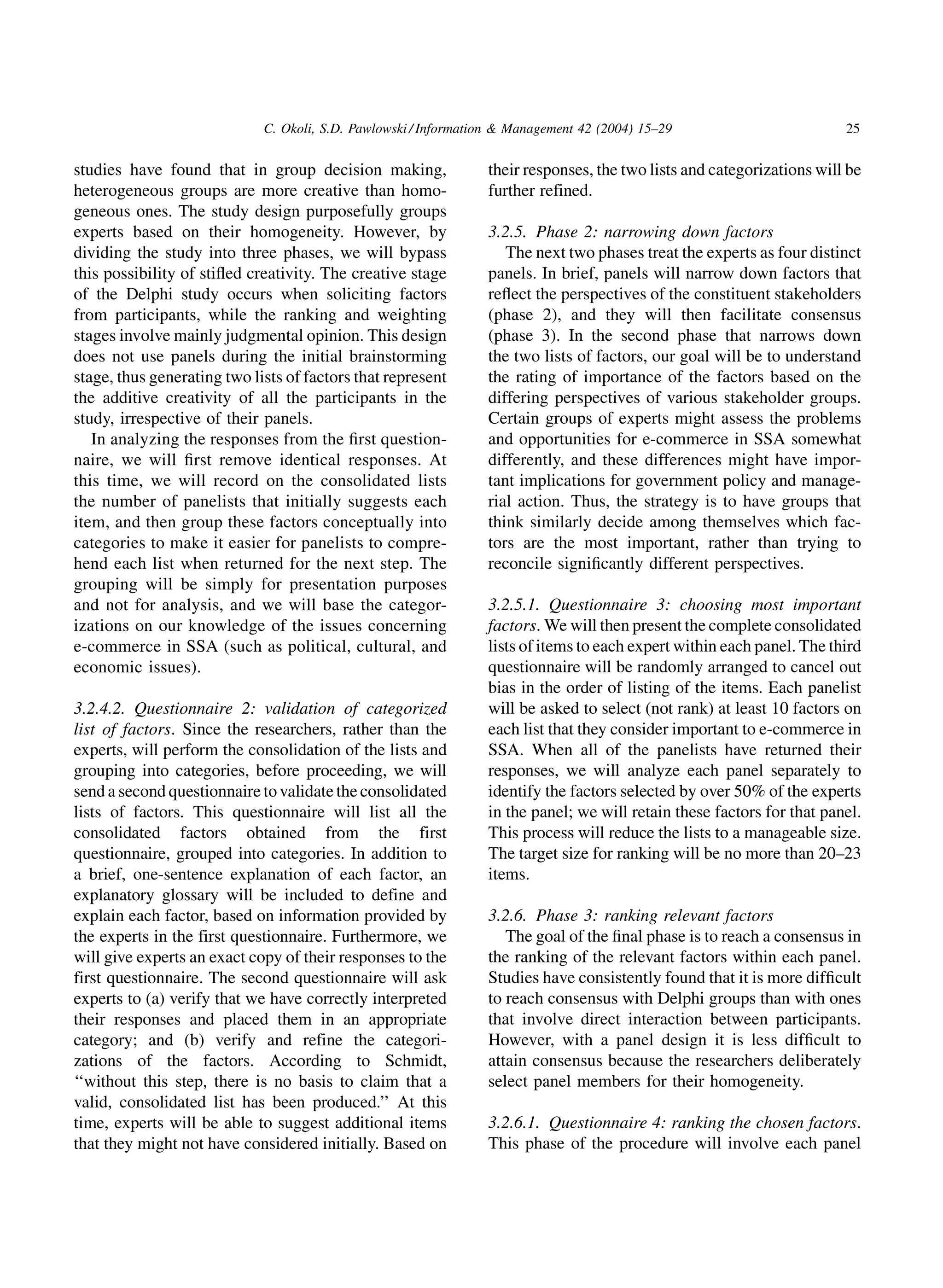 C. Okoli, S.D. Pawlowski / Information  Management 42 (2004) 15–29                        25


studies have found that in group decision making,                their responses, the two lists and categorizations will be
heterogeneous groups are more creative than homo-                further refined.
geneous ones. The study design purposefully groups
experts based on their homogeneity. However, by                  3.2.5. Phase 2: narrowing down factors
dividing the study into three phases, we will bypass                The next two phases treat the experts as four distinct
this possibility of stiﬂed creativity. The creative stage        panels. In brief, panels will narrow down factors that
of the Delphi study occurs when soliciting factors               reﬂect the perspectives of the constituent stakeholders
from participants, while the ranking and weighting               (phase 2), and they will then facilitate consensus
stages involve mainly judgmental opinion. This design            (phase 3). In the second phase that narrows down
does not use panels during the initial brainstorming             the two lists of factors, our goal will be to understand
stage, thus generating two lists of factors that represent       the rating of importance of the factors based on the
the additive creativity of all the participants in the           differing perspectives of various stakeholder groups.
study, irrespective of their panels.                             Certain groups of experts might assess the problems
   In analyzing the responses from the ﬁrst question-            and opportunities for e-commerce in SSA somewhat
naire, we will ﬁrst remove identical responses. At               differently, and these differences might have impor-
this time, we will record on the consolidated lists              tant implications for government policy and manage-
the number of panelists that initially suggests each             rial action. Thus, the strategy is to have groups that
item, and then group these factors conceptually into             think similarly decide among themselves which fac-
categories to make it easier for panelists to compre-            tors are the most important, rather than trying to
hend each list when returned for the next step. The              reconcile signiﬁcantly different perspectives.
grouping will be simply for presentation purposes
and not for analysis, and we will base the categor-              3.2.5.1. Questionnaire 3: choosing most important
izations on our knowledge of the issues concerning               factors. We will then present the complete consolidated
e-commerce in SSA (such as political, cultural, and              lists of items to each expert within each panel. The third
economic issues).                                                questionnaire will be randomly arranged to cancel out
                                                                 bias in the order of listing of the items. Each panelist
3.2.4.2. Questionnaire 2: validation of categorized              will be asked to select (not rank) at least 10 factors on
list of factors. Since the researchers, rather than the          each list that they consider important to e-commerce in
experts, will perform the consolidation of the lists and         SSA. When all of the panelists have returned their
grouping into categories, before proceeding, we will             responses, we will analyze each panel separately to
send a second questionnaire to validate the consolidated         identify the factors selected by over 50% of the experts
lists of factors. This questionnaire will list all the           in the panel; we will retain these factors for that panel.
consolidated factors obtained from the first                     This process will reduce the lists to a manageable size.
questionnaire, grouped into categories. In addition to           The target size for ranking will be no more than 20–23
a brief, one-sentence explanation of each factor, an             items.
explanatory glossary will be included to define and
explain each factor, based on information provided by            3.2.6. Phase 3: ranking relevant factors
the experts in the first questionnaire. Furthermore, we             The goal of the ﬁnal phase is to reach a consensus in
will give experts an exact copy of their responses to the        the ranking of the relevant factors within each panel.
first questionnaire. The second questionnaire will ask           Studies have consistently found that it is more difﬁcult
experts to (a) verify that we have correctly interpreted         to reach consensus with Delphi groups than with ones
their responses and placed them in an appropriate                that involve direct interaction between participants.
category; and (b) verify and refine the categori-                However, with a panel design it is less difﬁcult to
zations of the factors. According to Schmidt,                    attain consensus because the researchers deliberately
‘‘without this step, there is no basis to claim that a           select panel members for their homogeneity.
valid, consolidated list has been produced.’’ At this
time, experts will be able to suggest additional items           3.2.6.1. Questionnaire 4: ranking the chosen factors.
that they might not have considered initially. Based on          This phase of the procedure will involve each panel
 