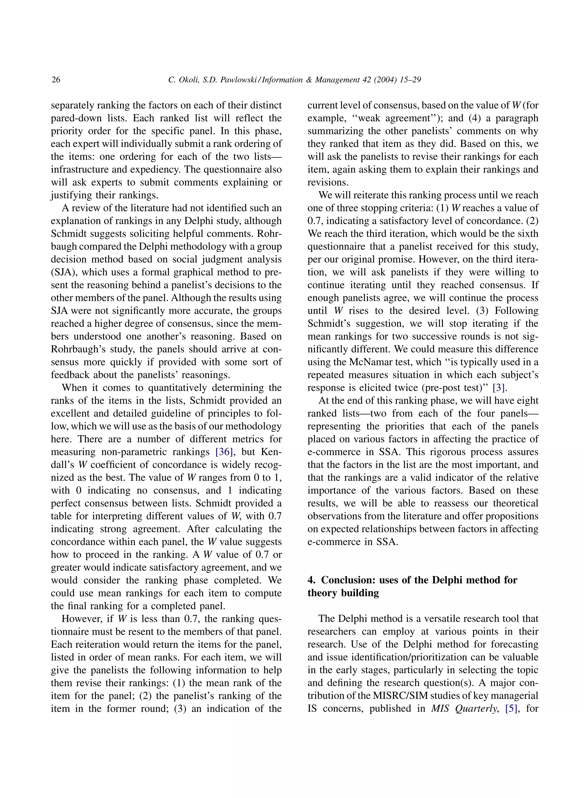 26                          C. Okoli, S.D. Pawlowski / Information  Management 42 (2004) 15–29


separately ranking the factors on each of their distinct        current level of consensus, based on the value of W (for
pared-down lists. Each ranked list will reflect the             example, ‘‘weak agreement’’); and (4) a paragraph
priority order for the specific panel. In this phase,           summarizing the other panelists’ comments on why
each expert will individually submit a rank ordering of         they ranked that item as they did. Based on this, we
the items: one ordering for each of the two lists—              will ask the panelists to revise their rankings for each
infrastructure and expediency. The questionnaire also           item, again asking them to explain their rankings and
will ask experts to submit comments explaining or               revisions.
justifying their rankings.                                         We will reiterate this ranking process until we reach
   A review of the literature had not identiﬁed such an         one of three stopping criteria: (1) W reaches a value of
explanation of rankings in any Delphi study, although           0.7, indicating a satisfactory level of concordance. (2)
Schmidt suggests soliciting helpful comments. Rohr-             We reach the third iteration, which would be the sixth
baugh compared the Delphi methodology with a group              questionnaire that a panelist received for this study,
decision method based on social judgment analysis               per our original promise. However, on the third itera-
(SJA), which uses a formal graphical method to pre-             tion, we will ask panelists if they were willing to
sent the reasoning behind a panelist’s decisions to the         continue iterating until they reached consensus. If
other members of the panel. Although the results using          enough panelists agree, we will continue the process
SJA were not signiﬁcantly more accurate, the groups             until W rises to the desired level. (3) Following
reached a higher degree of consensus, since the mem-            Schmidt’s suggestion, we will stop iterating if the
bers understood one another’s reasoning. Based on               mean rankings for two successive rounds is not sig-
Rohrbaugh’s study, the panels should arrive at con-             niﬁcantly different. We could measure this difference
sensus more quickly if provided with some sort of               using the McNamar test, which ‘‘is typically used in a
feedback about the panelists’ reasonings.                       repeated measures situation in which each subject’s
   When it comes to quantitatively determining the              response is elicited twice (pre-post test)’’ [3].
ranks of the items in the lists, Schmidt provided an               At the end of this ranking phase, we will have eight
excellent and detailed guideline of principles to fol-          ranked lists—two from each of the four panels—
low, which we will use as the basis of our methodology          representing the priorities that each of the panels
here. There are a number of different metrics for               placed on various factors in affecting the practice of
measuring non-parametric rankings [36], but Ken-                e-commerce in SSA. This rigorous process assures
dall’s W coefﬁcient of concordance is widely recog-             that the factors in the list are the most important, and
nized as the best. The value of W ranges from 0 to 1,           that the rankings are a valid indicator of the relative
with 0 indicating no consensus, and 1 indicating                importance of the various factors. Based on these
perfect consensus between lists. Schmidt provided a             results, we will be able to reassess our theoretical
table for interpreting different values of W, with 0.7          observations from the literature and offer propositions
indicating strong agreement. After calculating the              on expected relationships between factors in affecting
concordance within each panel, the W value suggests             e-commerce in SSA.
how to proceed in the ranking. A W value of 0.7 or
greater would indicate satisfactory agreement, and we
would consider the ranking phase completed. We                  4. Conclusion: uses of the Delphi method for
could use mean rankings for each item to compute                theory building
the ﬁnal ranking for a completed panel.
   However, if W is less than 0.7, the ranking ques-               The Delphi method is a versatile research tool that
tionnaire must be resent to the members of that panel.          researchers can employ at various points in their
Each reiteration would return the items for the panel,          research. Use of the Delphi method for forecasting
listed in order of mean ranks. For each item, we will           and issue identiﬁcation/prioritization can be valuable
give the panelists the following information to help            in the early stages, particularly in selecting the topic
them revise their rankings: (1) the mean rank of the            and deﬁning the research question(s). A major con-
item for the panel; (2) the panelist’s ranking of the           tribution of the MISRC/SIM studies of key managerial
item in the former round; (3) an indication of the              IS concerns, published in MIS Quarterly, [5], for
 