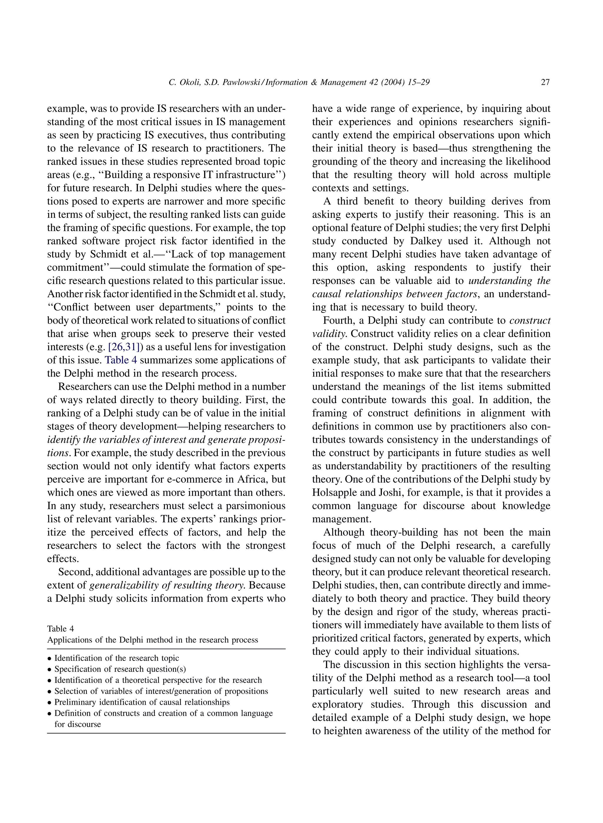 C. Okoli, S.D. Pawlowski / Information  Management 42 (2004) 15–29                       27


example, was to provide IS researchers with an under-                  have a wide range of experience, by inquiring about
standing of the most critical issues in IS management                  their experiences and opinions researchers signiﬁ-
as seen by practicing IS executives, thus contributing                 cantly extend the empirical observations upon which
to the relevance of IS research to practitioners. The                  their initial theory is based—thus strengthening the
ranked issues in these studies represented broad topic                 grounding of the theory and increasing the likelihood
areas (e.g., ‘‘Building a responsive IT infrastructure’’)              that the resulting theory will hold across multiple
for future research. In Delphi studies where the ques-                 contexts and settings.
tions posed to experts are narrower and more speciﬁc                       A third beneﬁt to theory building derives from
in terms of subject, the resulting ranked lists can guide              asking experts to justify their reasoning. This is an
the framing of speciﬁc questions. For example, the top                 optional feature of Delphi studies; the very ﬁrst Delphi
ranked software project risk factor identiﬁed in the                   study conducted by Dalkey used it. Although not
study by Schmidt et al.—‘‘Lack of top management                       many recent Delphi studies have taken advantage of
commitment’’—could stimulate the formation of spe-                     this option, asking respondents to justify their
ciﬁc research questions related to this particular issue.              responses can be valuable aid to understanding the
Another risk factor identiﬁed in the Schmidt et al. study,             causal relationships between factors, an understand-
‘‘Conﬂict between user departments,’’ points to the                    ing that is necessary to build theory.
body of theoretical work related to situations of conﬂict                  Fourth, a Delphi study can contribute to construct
that arise when groups seek to preserve their vested                   validity. Construct validity relies on a clear deﬁnition
interests (e.g. [26,31]) as a useful lens for investigation            of the construct. Delphi study designs, such as the
of this issue. Table 4 summarizes some applications of                 example study, that ask participants to validate their
the Delphi method in the research process.                             initial responses to make sure that that the researchers
   Researchers can use the Delphi method in a number                   understand the meanings of the list items submitted
of ways related directly to theory building. First, the                could contribute towards this goal. In addition, the
ranking of a Delphi study can be of value in the initial               framing of construct deﬁnitions in alignment with
stages of theory development—helping researchers to                    deﬁnitions in common use by practitioners also con-
identify the variables of interest and generate proposi-               tributes towards consistency in the understandings of
tions. For example, the study described in the previous                the construct by participants in future studies as well
section would not only identify what factors experts                   as understandability by practitioners of the resulting
perceive are important for e-commerce in Africa, but                   theory. One of the contributions of the Delphi study by
which ones are viewed as more important than others.                   Holsapple and Joshi, for example, is that it provides a
In any study, researchers must select a parsimonious                   common language for discourse about knowledge
list of relevant variables. The experts’ rankings prior-               management.
itize the perceived effects of factors, and help the                       Although theory-building has not been the main
researchers to select the factors with the strongest                   focus of much of the Delphi research, a carefully
effects.                                                               designed study can not only be valuable for developing
   Second, additional advantages are possible up to the                theory, but it can produce relevant theoretical research.
extent of generalizability of resulting theory. Because                Delphi studies, then, can contribute directly and imme-
a Delphi study solicits information from experts who                   diately to both theory and practice. They build theory
                                                                       by the design and rigor of the study, whereas practi-
Table 4                                                                tioners will immediately have available to them lists of
Applications of the Delphi method in the research process              prioritized critical factors, generated by experts, which
                                                                       they could apply to their individual situations.
   Identification of the research topic
   Specification of research question(s)                                  The discussion in this section highlights the versa-
   Identification of a theoretical perspective for the research       tility of the Delphi method as a research tool—a tool
   Selection of variables of interest/generation of propositions      particularly well suited to new research areas and
   Preliminary identification of causal relationships                 exploratory studies. Through this discussion and
   Definition of constructs and creation of a common language
                                                                       detailed example of a Delphi study design, we hope
    for discourse
                                                                       to heighten awareness of the utility of the method for
 