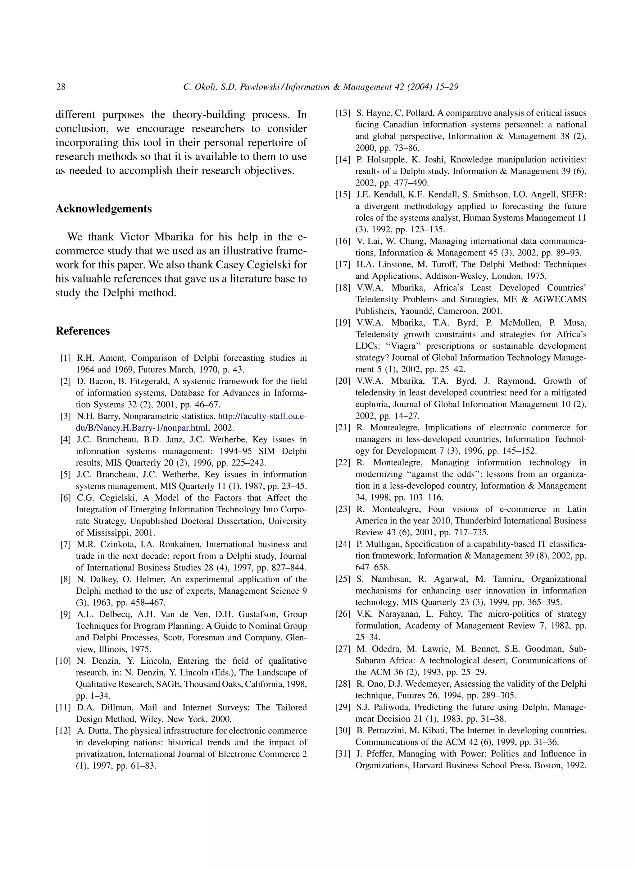 28                                C. Okoli, S.D. Pawlowski / Information  Management 42 (2004) 15–29


different purposes the theory-building process. In                      [13] S. Hayne, C. Pollard, A comparative analysis of critical issues
                                                                             facing Canadian information systems personnel: a national
conclusion, we encourage researchers to consider
                                                                             and global perspective, Information  Management 38 (2),
incorporating this tool in their personal repertoire of                      2000, pp. 73–86.
research methods so that it is available to them to use                 [14] P. Holsapple, K. Joshi, Knowledge manipulation activities:
as needed to accomplish their research objectives.                           results of a Delphi study, Information  Management 39 (6),
                                                                             2002, pp. 477–490.
                                                                        [15] J.E. Kendall, K.E. Kendall, S. Smithson, I.O. Angell, SEER:
Acknowledgements                                                             a divergent methodology applied to forecasting the future
                                                                             roles of the systems analyst, Human Systems Management 11
                                                                             (3), 1992, pp. 123–135.
   We thank Victor Mbarika for his help in the e-                       [16] V. Lai, W. Chung, Managing international data communica-
commerce study that we used as an illustrative frame-                        tions, Information  Management 45 (3), 2002, pp. 89–93.
work for this paper. We also thank Casey Cegielski for                  [17] H.A. Linstone, M. Turoff, The Delphi Method: Techniques
his valuable references that gave us a literature base to                    and Applications, Addison-Wesley, London, 1975.
                                                                        [18] V.W.A. Mbarika, Africa’s Least Developed Countries’
study the Delphi method.
                                                                             Teledensity Problems and Strategies, ME  AGWECAMS
                                                                                                  ´
                                                                             Publishers, Yaounde, Cameroon, 2001.
                                                                        [19] V.W.A. Mbarika, T.A. Byrd, P. McMullen, P. Musa,
References                                                                   Teledensity growth constraints and strategies for Africa’s
                                                                             LDCs: ‘‘Viagra’’ prescriptions or sustainable development
 [1] R.H. Ament, Comparison of Delphi forecasting studies in                 strategy? Journal of Global Information Technology Manage-
     1964 and 1969, Futures March, 1970, p. 43.                              ment 5 (1), 2002, pp. 25–42.
 [2] D. Bacon, B. Fitzgerald, A systemic framework for the ﬁeld         [20] V.W.A. Mbarika, T.A. Byrd, J. Raymond, Growth of
     of information systems, Database for Advances in Informa-               teledensity in least developed countries: need for a mitigated
     tion Systems 32 (2), 2001, pp. 46–67.                                   euphoria, Journal of Global Information Management 10 (2),
 [3] N.H. Barry, Nonparametric statistics, http://faculty-staff.ou.e-        2002, pp. 14–27.
     du/B/Nancy.H.Barry-1/nonpar.html, 2002.                            [21] R. Montealegre, Implications of electronic commerce for
 [4] J.C. Brancheau, B.D. Janz, J.C. Wetherbe, Key issues in                 managers in less-developed countries, Information Technol-
     information systems management: 1994–95 SIM Delphi                      ogy for Development 7 (3), 1996, pp. 145–152.
     results, MIS Quarterly 20 (2), 1996, pp. 225–242.                  [22] R. Montealegre, Managing information technology in
 [5] J.C. Brancheau, J.C. Wetherbe, Key issues in information                modernizing ‘‘against the odds’’: lessons from an organiza-
     systems management, MIS Quarterly 11 (1), 1987, pp. 23–45.              tion in a less-developed country, Information  Management
 [6] C.G. Cegielski, A Model of the Factors that Affect the                  34, 1998, pp. 103–116.
     Integration of Emerging Information Technology Into Corpo-         [23] R. Montealegre, Four visions of e-commerce in Latin
     rate Strategy, Unpublished Doctoral Dissertation, University            America in the year 2010, Thunderbird International Business
     of Mississippi, 2001.                                                   Review 43 (6), 2001, pp. 717–735.
 [7] M.R. Czinkota, I.A. Ronkainen, International business and          [24] P. Mulligan, Speciﬁcation of a capability-based IT classiﬁca-
     trade in the next decade: report from a Delphi study, Journal           tion framework, Information  Management 39 (8), 2002, pp.
     of International Business Studies 28 (4), 1997, pp. 827–844.            647–658.
 [8] N. Dalkey, O. Helmer, An experimental application of the           [25] S. Nambisan, R. Agarwal, M. Tanniru, Organizational
     Delphi method to the use of experts, Management Science 9               mechanisms for enhancing user innovation in information
     (3), 1963, pp. 458–467.                                                 technology, MIS Quarterly 23 (3), 1999, pp. 365–395.
 [9] A.L. Delbecq, A.H. Van de Ven, D.H. Gustafson, Group               [26] V.K. Narayanan, L. Fahey, The micro-politics of strategy
     Techniques for Program Planning: A Guide to Nominal Group               formulation, Academy of Management Review 7, 1982, pp.
     and Delphi Processes, Scott, Foresman and Company, Glen-                25–34.
     view, Illinois, 1975.                                              [27] M. Odedra, M. Lawrie, M. Bennet, S.E. Goodman, Sub-
[10] N. Denzin, Y. Lincoln, Entering the ﬁeld of qualitative                 Saharan Africa: A technological desert, Communications of
     research, in: N. Denzin, Y. Lincoln (Eds.), The Landscape of            the ACM 36 (2), 1993, pp. 25–29.
     Qualitative Research, SAGE, Thousand Oaks, California, 1998,       [28] R. Ono, D.J. Wedemeyer, Assessing the validity of the Delphi
     pp. 1–34.                                                               technique, Futures 26, 1994, pp. 289–305.
[11] D.A. Dillman, Mail and Internet Surveys: The Tailored              [29] S.J. Paliwoda, Predicting the future using Delphi, Manage-
     Design Method, Wiley, New York, 2000.                                   ment Decision 21 (1), 1983, pp. 31–38.
[12] A. Dutta, The physical infrastructure for electronic commerce      [30] B. Petrazzini, M. Kibati, The Internet in developing countries,
     in developing nations: historical trends and the impact of              Communications of the ACM 42 (6), 1999, pp. 31–36.
     privatization, International Journal of Electronic Commerce 2      [31] J. Pfeffer, Managing with Power: Politics and Inﬂuence in
     (1), 1997, pp. 61–83.                                                   Organizations, Harvard Business School Press, Boston, 1992.
 