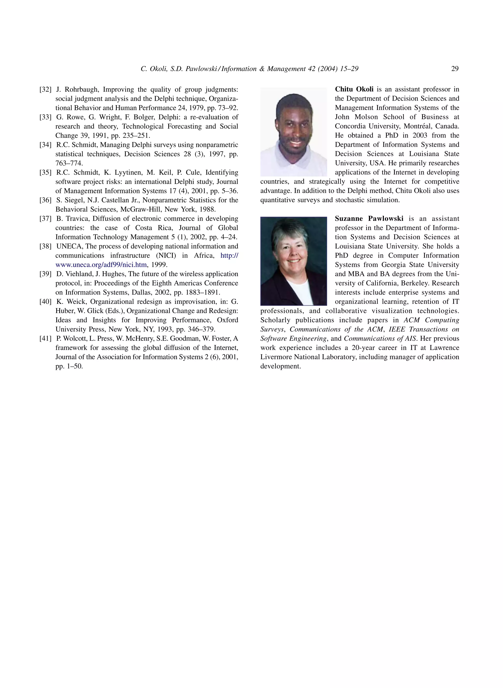 C. Okoli, S.D. Pawlowski / Information  Management 42 (2004) 15–29                                  29

[32] J. Rohrbaugh, Improving the quality of group judgments:                                    Chitu Okoli is an assistant professor in
     social judgment analysis and the Delphi technique, Organiza-                               the Department of Decision Sciences and
     tional Behavior and Human Performance 24, 1979, pp. 73–92.                                 Management Information Systems of the
[33] G. Rowe, G. Wright, F. Bolger, Delphi: a re-evaluation of                                  John Molson School of Business at
     research and theory, Technological Forecasting and Social                                                                ´
                                                                                                Concordia University, Montreal, Canada.
     Change 39, 1991, pp. 235–251.                                                              He obtained a PhD in 2003 from the
[34] R.C. Schmidt, Managing Delphi surveys using nonparametric                                  Department of Information Systems and
     statistical techniques, Decision Sciences 28 (3), 1997, pp.                                Decision Sciences at Louisiana State
     763–774.                                                                                   University, USA. He primarily researches
[35] R.C. Schmidt, K. Lyytinen, M. Keil, P. Cule, Identifying                                   applications of the Internet in developing
     software project risks: an international Delphi study, Journal    countries, and strategically using the Internet for competitive
     of Management Information Systems 17 (4), 2001, pp. 5–36.         advantage. In addition to the Delphi method, Chitu Okoli also uses
[36] S. Siegel, N.J. Castellan Jr., Nonparametric Statistics for the   quantitative surveys and stochastic simulation.
     Behavioral Sciences, McGraw-Hill, New York, 1988.
[37] B. Travica, Diffusion of electronic commerce in developing                               Suzanne Pawlowski is an assistant
     countries: the case of Costa Rica, Journal of Global                                     professor in the Department of Informa-
     Information Technology Management 5 (1), 2002, pp. 4–24.                                 tion Systems and Decision Sciences at
[38] UNECA, The process of developing national information and                                Louisiana State University. She holds a
     communications infrastructure (NICI) in Africa, http://                                  PhD degree in Computer Information
     www.uneca.org/adf99/nici.htm, 1999.                                                      Systems from Georgia State University
[39] D. Viehland, J. Hughes, The future of the wireless application                           and MBA and BA degrees from the Uni-
     protocol, in: Proceedings of the Eighth Americas Conference                              versity of California, Berkeley. Research
     on Information Systems, Dallas, 2002, pp. 1883–1891.                                     interests include enterprise systems and
[40] K. Weick, Organizational redesign as improvisation, in: G.                               organizational learning, retention of IT
     Huber, W. Glick (Eds.), Organizational Change and Redesign:       professionals, and collaborative visualization technologies.
     Ideas and Insights for Improving Performance, Oxford              Scholarly publications include papers in ACM Computing
     University Press, New York, NY, 1993, pp. 346–379.                Surveys, Communications of the ACM, IEEE Transactions on
[41] P. Wolcott, L. Press, W. McHenry, S.E. Goodman, W. Foster, A      Software Engineering, and Communications of AIS. Her previous
     framework for assessing the global diffusion of the Internet,     work experience includes a 20-year career in IT at Lawrence
     Journal of the Association for Information Systems 2 (6), 2001,   Livermore National Laboratory, including manager of application
     pp. 1–50.                                                         development.
 