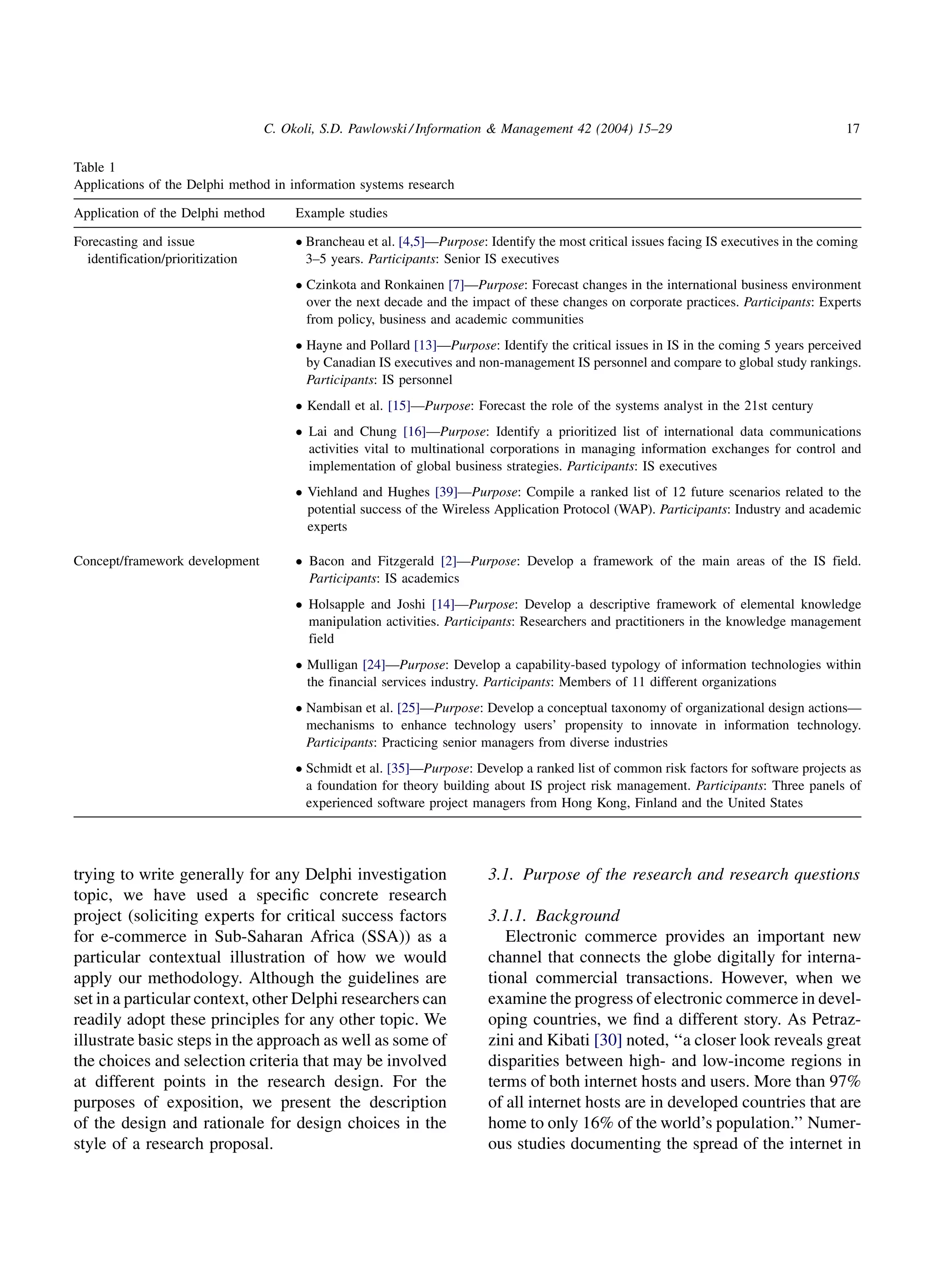 C. Okoli, S.D. Pawlowski / Information & Management 42 (2004) 15–29                                     17

Table 1
Applications of the Delphi method in information systems research

Application of the Delphi method       Example studies

Forecasting and issue                   Brancheau et al. [4,5]—Purpose: Identify the most critical issues facing IS executives in the coming
  identification/prioritization          3–5 years. Participants: Senior IS executives
                                        Czinkota and Ronkainen [7]—Purpose: Forecast changes in the international business environment
                                         over the next decade and the impact of these changes on corporate practices. Participants: Experts
                                         from policy, business and academic communities
                                        Hayne and Pollard [13]—Purpose: Identify the critical issues in IS in the coming 5 years perceived
                                         by Canadian IS executives and non-management IS personnel and compare to global study rankings.
                                         Participants: IS personnel
                                        Kendall et al. [15]—Purpose: Forecast the role of the systems analyst in the 21st century
                                        Lai and Chung [16]—Purpose: Identify a prioritized list of international data communications
                                         activities vital to multinational corporations in managing information exchanges for control and
                                         implementation of global business strategies. Participants: IS executives
                                        Viehland and Hughes [39]—Purpose: Compile a ranked list of 12 future scenarios related to the
                                         potential success of the Wireless Application Protocol (WAP). Participants: Industry and academic
                                         experts

Concept/framework development           Bacon and Fitzgerald [2]—Purpose: Develop a framework of the main areas of the IS field.
                                         Participants: IS academics
                                        Holsapple and Joshi [14]—Purpose: Develop a descriptive framework of elemental knowledge
                                         manipulation activities. Participants: Researchers and practitioners in the knowledge management
                                         field
                                        Mulligan [24]—Purpose: Develop a capability-based typology of information technologies within
                                         the financial services industry. Participants: Members of 11 different organizations
                                        Nambisan et al. [25]—Purpose: Develop a conceptual taxonomy of organizational design actions—
                                         mechanisms to enhance technology users’ propensity to innovate in information technology.
                                         Participants: Practicing senior managers from diverse industries
                                        Schmidt et al. [35]—Purpose: Develop a ranked list of common risk factors for software projects as
                                         a foundation for theory building about IS project risk management. Participants: Three panels of
                                         experienced software project managers from Hong Kong, Finland and the United States




trying to write generally for any Delphi investigation                   3.1. Purpose of the research and research questions
topic, we have used a speciﬁc concrete research
project (soliciting experts for critical success factors                 3.1.1. Background
for e-commerce in Sub-Saharan Africa (SSA)) as a                            Electronic commerce provides an important new
particular contextual illustration of how we would                       channel that connects the globe digitally for interna-
apply our methodology. Although the guidelines are                       tional commercial transactions. However, when we
set in a particular context, other Delphi researchers can                examine the progress of electronic commerce in devel-
readily adopt these principles for any other topic. We                   oping countries, we ﬁnd a different story. As Petraz-
illustrate basic steps in the approach as well as some of                zini and Kibati [30] noted, ‘‘a closer look reveals great
the choices and selection criteria that may be involved                  disparities between high- and low-income regions in
at different points in the research design. For the                      terms of both internet hosts and users. More than 97%
purposes of exposition, we present the description                       of all internet hosts are in developed countries that are
of the design and rationale for design choices in the                    home to only 16% of the world’s population.’’ Numer-
style of a research proposal.                                            ous studies documenting the spread of the internet in
 