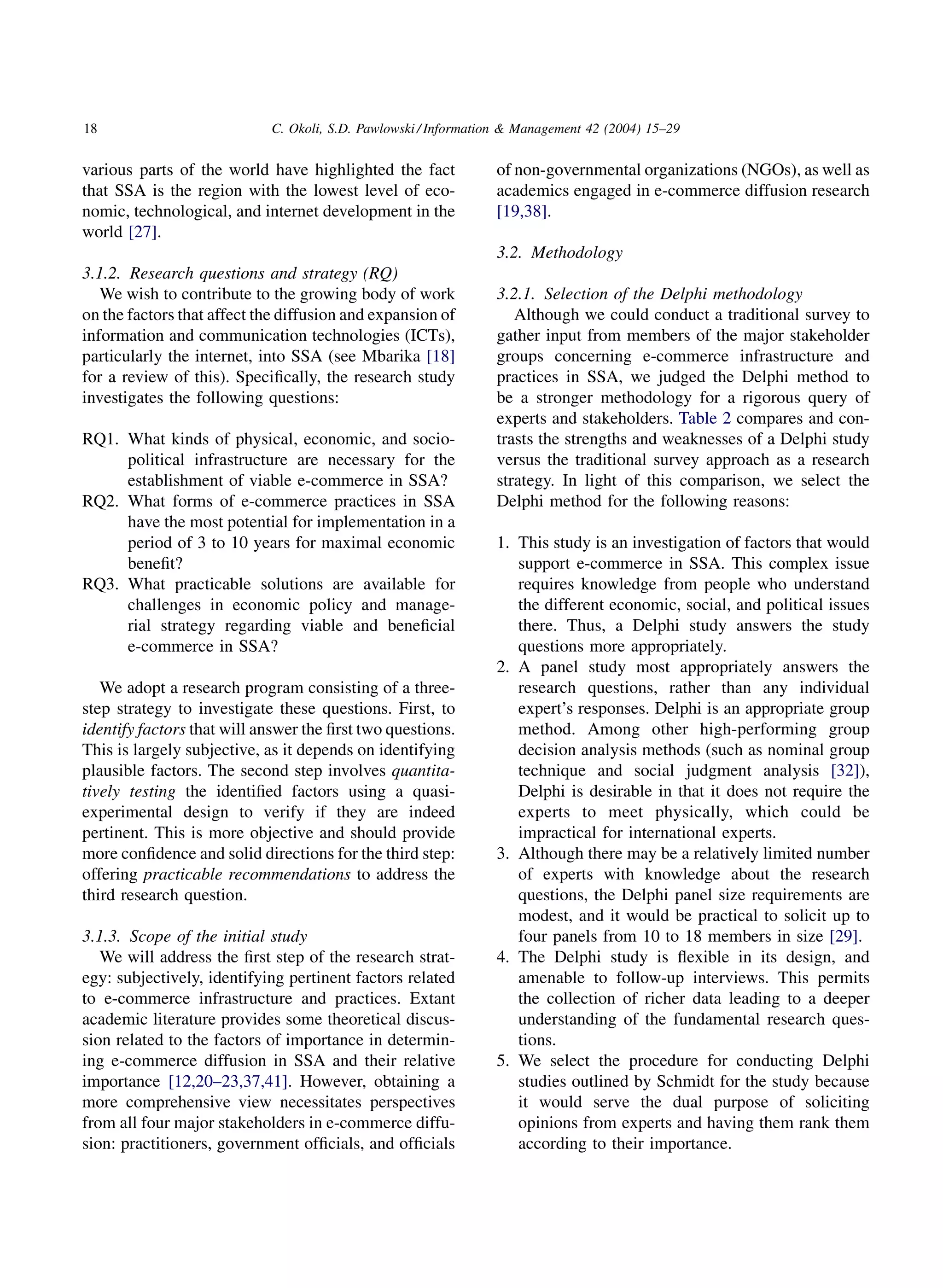 18                          C. Okoli, S.D. Pawlowski / Information  Management 42 (2004) 15–29


various parts of the world have highlighted the fact            of non-governmental organizations (NGOs), as well as
that SSA is the region with the lowest level of eco-            academics engaged in e-commerce diffusion research
nomic, technological, and internet development in the           [19,38].
world [27].
                                                                3.2. Methodology
3.1.2. Research questions and strategy (RQ)
   We wish to contribute to the growing body of work            3.2.1. Selection of the Delphi methodology
on the factors that affect the diffusion and expansion of          Although we could conduct a traditional survey to
information and communication technologies (ICTs),              gather input from members of the major stakeholder
particularly the internet, into SSA (see Mbarika [18]           groups concerning e-commerce infrastructure and
for a review of this). Speciﬁcally, the research study          practices in SSA, we judged the Delphi method to
investigates the following questions:                           be a stronger methodology for a rigorous query of
                                                                experts and stakeholders. Table 2 compares and con-
RQ1. What kinds of physical, economic, and socio-               trasts the strengths and weaknesses of a Delphi study
     political infrastructure are necessary for the             versus the traditional survey approach as a research
     establishment of viable e-commerce in SSA?                 strategy. In light of this comparison, we select the
RQ2. What forms of e-commerce practices in SSA                  Delphi method for the following reasons:
     have the most potential for implementation in a
     period of 3 to 10 years for maximal economic               1. This study is an investigation of factors that would
     beneﬁt?                                                       support e-commerce in SSA. This complex issue
RQ3. What practicable solutions are available for                  requires knowledge from people who understand
     challenges in economic policy and manage-                     the different economic, social, and political issues
     rial strategy regarding viable and beneﬁcial                  there. Thus, a Delphi study answers the study
     e-commerce in SSA?                                            questions more appropriately.
                                                                2. A panel study most appropriately answers the
   We adopt a research program consisting of a three-              research questions, rather than any individual
step strategy to investigate these questions. First, to            expert’s responses. Delphi is an appropriate group
identify factors that will answer the ﬁrst two questions.          method. Among other high-performing group
This is largely subjective, as it depends on identifying           decision analysis methods (such as nominal group
plausible factors. The second step involves quantita-              technique and social judgment analysis [32]),
tively testing the identiﬁed factors using a quasi-                Delphi is desirable in that it does not require the
experimental design to verify if they are indeed                   experts to meet physically, which could be
pertinent. This is more objective and should provide               impractical for international experts.
more conﬁdence and solid directions for the third step:         3. Although there may be a relatively limited number
offering practicable recommendations to address the                of experts with knowledge about the research
third research question.                                           questions, the Delphi panel size requirements are
                                                                   modest, and it would be practical to solicit up to
3.1.3. Scope of the initial study                                  four panels from 10 to 18 members in size [29].
   We will address the ﬁrst step of the research strat-         4. The Delphi study is ﬂexible in its design, and
egy: subjectively, identifying pertinent factors related           amenable to follow-up interviews. This permits
to e-commerce infrastructure and practices. Extant                 the collection of richer data leading to a deeper
academic literature provides some theoretical discus-              understanding of the fundamental research ques-
sion related to the factors of importance in determin-             tions.
ing e-commerce diffusion in SSA and their relative              5. We select the procedure for conducting Delphi
importance [12,20–23,37,41]. However, obtaining a                  studies outlined by Schmidt for the study because
more comprehensive view necessitates perspectives                  it would serve the dual purpose of soliciting
from all four major stakeholders in e-commerce diffu-              opinions from experts and having them rank them
sion: practitioners, government ofﬁcials, and ofﬁcials             according to their importance.
 