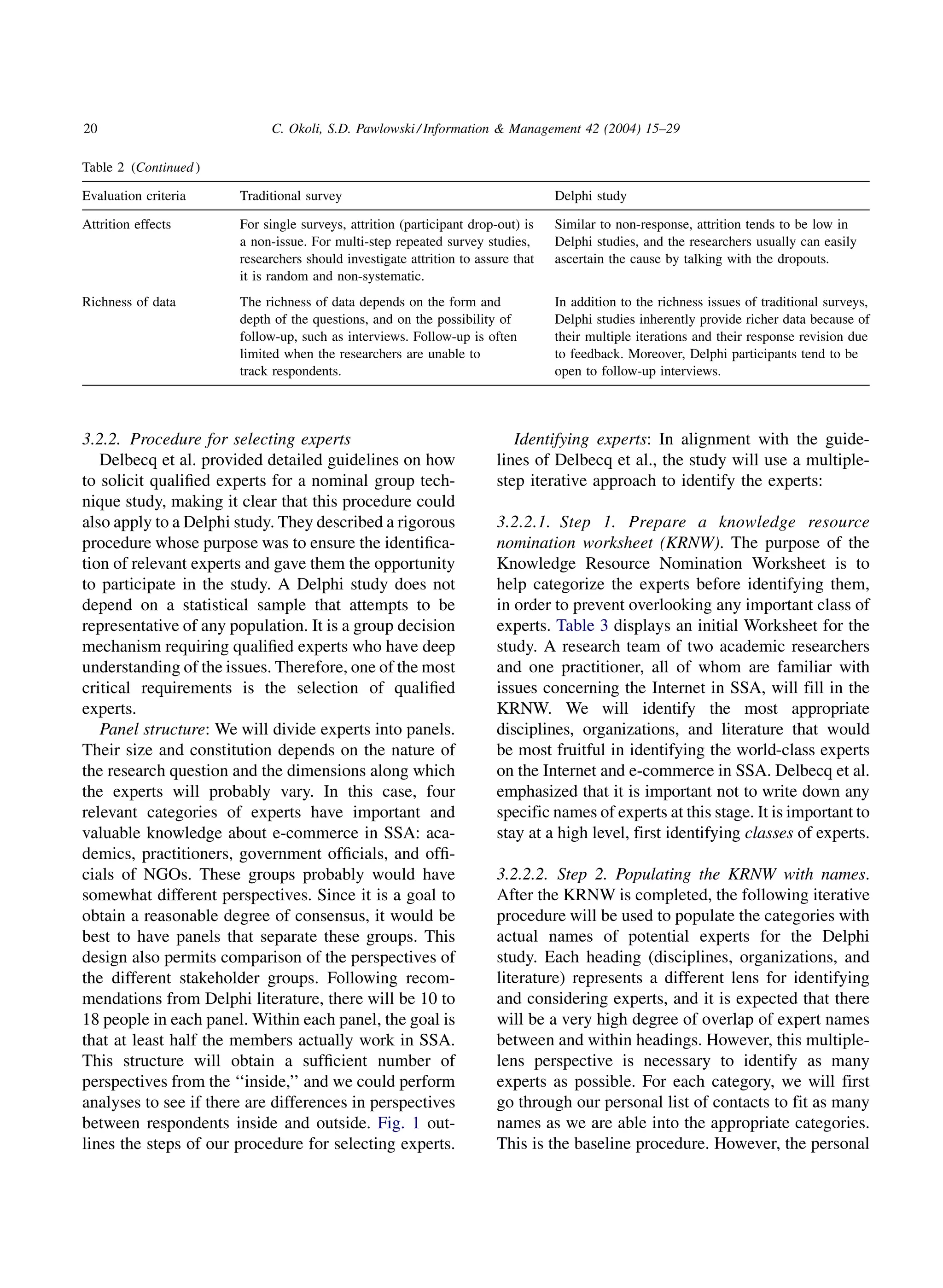 20                          C. Okoli, S.D. Pawlowski / Information  Management 42 (2004) 15–29

Table 2 (Continued )

Evaluation criteria    Traditional survey                                        Delphi study

Attrition effects      For single surveys, attrition (participant drop-out) is   Similar to non-response, attrition tends to be low in
                       a non-issue. For multi-step repeated survey studies,      Delphi studies, and the researchers usually can easily
                       researchers should investigate attrition to assure that   ascertain the cause by talking with the dropouts.
                       it is random and non-systematic.
Richness of data       The richness of data depends on the form and              In addition to the richness issues of traditional surveys,
                       depth of the questions, and on the possibility of         Delphi studies inherently provide richer data because of
                       follow-up, such as interviews. Follow-up is often         their multiple iterations and their response revision due
                       limited when the researchers are unable to                to feedback. Moreover, Delphi participants tend to be
                       track respondents.                                        open to follow-up interviews.




3.2.2. Procedure for selecting experts                                   Identifying experts: In alignment with the guide-
   Delbecq et al. provided detailed guidelines on how                 lines of Delbecq et al., the study will use a multiple-
to solicit qualiﬁed experts for a nominal group tech-                 step iterative approach to identify the experts:
nique study, making it clear that this procedure could
also apply to a Delphi study. They described a rigorous               3.2.2.1. Step 1. Prepare a knowledge resource
procedure whose purpose was to ensure the identiﬁca-                  nomination worksheet (KRNW). The purpose of the
tion of relevant experts and gave them the opportunity                Knowledge Resource Nomination Worksheet is to
to participate in the study. A Delphi study does not                  help categorize the experts before identifying them,
depend on a statistical sample that attempts to be                    in order to prevent overlooking any important class of
representative of any population. It is a group decision              experts. Table 3 displays an initial Worksheet for the
mechanism requiring qualiﬁed experts who have deep                    study. A research team of two academic researchers
understanding of the issues. Therefore, one of the most               and one practitioner, all of whom are familiar with
critical requirements is the selection of qualiﬁed                    issues concerning the Internet in SSA, will fill in the
experts.                                                              KRNW. We will identify the most appropriate
   Panel structure: We will divide experts into panels.               disciplines, organizations, and literature that would
Their size and constitution depends on the nature of                  be most fruitful in identifying the world-class experts
the research question and the dimensions along which                  on the Internet and e-commerce in SSA. Delbecq et al.
the experts will probably vary. In this case, four                    emphasized that it is important not to write down any
relevant categories of experts have important and                     specific names of experts at this stage. It is important to
valuable knowledge about e-commerce in SSA: aca-                      stay at a high level, first identifying classes of experts.
demics, practitioners, government ofﬁcials, and ofﬁ-
cials of NGOs. These groups probably would have                       3.2.2.2. Step 2. Populating the KRNW with names.
somewhat different perspectives. Since it is a goal to                After the KRNW is completed, the following iterative
obtain a reasonable degree of consensus, it would be                  procedure will be used to populate the categories with
best to have panels that separate these groups. This                  actual names of potential experts for the Delphi
design also permits comparison of the perspectives of                 study. Each heading (disciplines, organizations, and
the different stakeholder groups. Following recom-                    literature) represents a different lens for identifying
mendations from Delphi literature, there will be 10 to                and considering experts, and it is expected that there
18 people in each panel. Within each panel, the goal is               will be a very high degree of overlap of expert names
that at least half the members actually work in SSA.                  between and within headings. However, this multiple-
This structure will obtain a sufﬁcient number of                      lens perspective is necessary to identify as many
perspectives from the ‘‘inside,’’ and we could perform                experts as possible. For each category, we will first
analyses to see if there are differences in perspectives              go through our personal list of contacts to fit as many
between respondents inside and outside. Fig. 1 out-                   names as we are able into the appropriate categories.
lines the steps of our procedure for selecting experts.               This is the baseline procedure. However, the personal
 